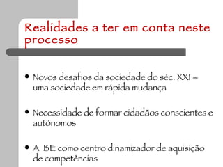 Realidades a ter em conta neste processo Novos desafios da sociedade do séc. XXI – uma sociedade em rápida mudança  Necessidade de formar cidadãos conscientes e autónomos  A  BE como centro dinamizador de aquisição de competências  