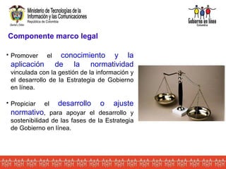 Componente marco legal Promover el  conocimiento y la aplicación de la normatividad  vinculada con la gestión de la información y el desarrollo de la Estrategia de Gobierno en línea. Propiciar el  desarrollo o ajuste normativo , para apoyar el desarrollo y sostenibilidad de las fases de la Estrategia de Gobierno en línea . 