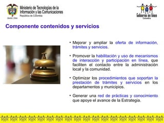 Componente contenidos y servicios Mejorar y ampliar la  oferta de información, trámites y servicios . Promover la  habilitación y uso de mecanismos de interacción y participación en línea , que faciliten el contacto entre la administración local y la comunidad.  Optimizar los  procedimientos que soportan la prestación de trámites y servicios  en los departamentos y municipios. Generar una  red de prácticas y conocimiento  que apoye el avance de la Estrategia .   