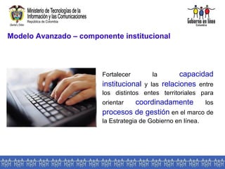 Modelo Avanzado – componente institucional Fortalecer la  capacidad institucional  y las  relaciones  entre los distintos entes territoriales para orientar  coordinadamente  los  procesos de gestión  en el marco de la Estrategia de Gobierno en línea . 