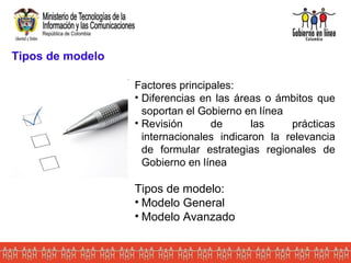 Tipos de modelo Factores principales: Diferencias en las áreas o ámbitos que soportan el Gobierno en línea Revisión de las prácticas internacionales indicaron la relevancia de formular estrategias regionales de Gobierno en línea Tipos de modelo: Modelo General Modelo Avanzado 