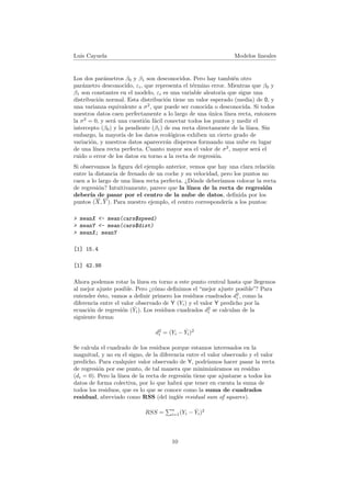 Luis Cayuela Modelos lineales
Los dos par´ametros β0 y β1 son desconocidos. Pero hay tambi´en otro
par´ametro desconocido, εi, que representa el t´ermino error. Mientras que β0 y
β1 son constantes en el modelo, εi es una variable aleatoria que sigue una
distribuci´on normal. Esta distribuci´on tiene un valor esperado (media) de 0, y
una varianza equivalente a σ2
, que puede ser conocida o desconocida. Si todos
nuestros datos caen perfectamente a lo largo de una ´unica l´ınea recta, entonces
la σ2
= 0, y ser´a una cuesti´on f´acil conectar todos los puntos y medir el
intercepto (β0) y la pendiente (β1) de esa recta directamente de la l´ınea. Sin
embargo, la mayor´ıa de los datos ecol´ogicos exhiben un cierto grado de
variaci´on, y nuestros datos aparecer´an dispersos formando una nube en lugar
de una l´ınea recta perfecta. Cuanto mayor sea el valor de σ2
, mayor ser´a el
ruido o error de los datos en torno a la recta de regresi´on.
Si observamos la ﬁgura del ejemplo anterior, vemos que hay una clara relaci´on
entre la distancia de frenado de un coche y su velocidad, pero los puntos no
caen a lo largo de una l´ınea recta perfecta. ¿D´onde deber´ıamos colocar la recta
de regresi´on? Intuitivamente, parece que la l´ınea de la recta de regresi´on
deber´ıa de pasar por el centro de la nube de datos, deﬁnida por los
puntos (X, Y ). Para nuestro ejemplo, el centro corresponder´ıa a los puntos:
> meanX <- mean(cars$speed)
> meanY <- mean(cars$dist)
> meanX; meanY
[1] 15.4
[1] 42.98
Ahora podemos rotar la l´ınea en torno a este punto central hasta que llegemos
al mejor ajuste posible. Pero ¿c´omo deﬁnimos el “mejor ajuste posible”? Para
entender ´esto, vamos a deﬁnir primero los residuos cuadrados d2
i , como la
diferencia entre el valor observado de Y (Yi) y el valor Y predicho por la
ecuaci´on de regresi´on ( ˆYi). Los residuos cuadrados d2
i se calculan de la
siguiente forma:
d2
i = (Yi − ˆYi)2
Se calcula el cuadrado de los residuos porque estamos interesados en la
magnitud, y no en el signo, de la diferencia entre el valor observado y el valor
predicho. Para cualquier valor observado de Y, podr´ıamos hacer pasar la recta
de regresi´on por ese punto, de tal manera que minimiz´aramos su residuo
(di = 0). Pero la l´ınea de la recta de regresi´on tiene que ajustarse a todos los
datos de forma colectiva, por lo que habr´a que tener en cuenta la suma de
todos los residuos, que es lo que se conoce como la suma de cuadrados
residual, abreviado como RSS (del ingl´es residual sum of squares).
RSS =
n
i=1(Yi − ˆYi)2
10
 