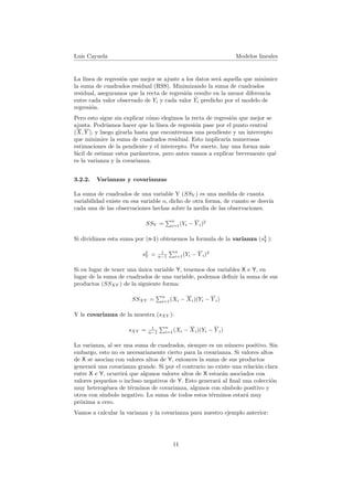 Luis Cayuela Modelos lineales
La l´ınea de regresi´on que mejor se ajuste a los datos ser´a aquella que minimice
la suma de cuadrados residual (RSS). Minimizando la suma de cuadrados
residual, aseguramos que la recta de regresi´on resulte en la menor diferencia
entre cada valor observado de Yi y cada valor ˆYi predicho por el modelo de
regresi´on.
Pero esto sigue sin explicar c´omo elegimos la recta de regresi´on que mejor se
ajusta. Podr´ıamos hacer que la l´ınea de regresi´on pase por el punto central
(X, Y ), y luego girarla hasta que encontremos una pendiente y un intercepto
que minimice la suma de cuadrados residual. Esto implicar´ıa numerosas
estimaciones de la pendiente y el intercepto. Por suerte, hay una forma m´as
f´acil de estimar estos par´ametros, pero antes vamos a explicar brevemente qu´e
es la varianza y la covarianza.
3.2.2. Varianzas y covarianzas
La suma de cuadrados de una variable Y (SSY ) es una medida de cuanta
variabilidad existe en esa variable o, dicho de otra forma, de cuanto se desv´ıa
cada una de las observaciones hechas sobre la media de las observaciones.
SSY =
n
i=1(Yi − Y i)2
Si dividimos esta suma por (n-1) obtenemos la formula de la varianza (s2
Y ):
s2
Y = 1
n−1
n
i=1(Yi − Y i)2
Si en lugar de tener una ´unica variable Y, tenemos dos variables X e Y, en
lugar de la suma de cuadrados de una variable, podemos deﬁnir la suma de sus
productos (SSXY ) de la siguiente forma:
SSXY =
n
i=1(Xi − Xi)(Yi − Y i)
Y la covarianza de la muestra (sXY ):
sXY = 1
n−1
n
i=1(Xi − Xi)(Yi − Y i)
La varianza, al ser una suma de cuadrados, siempre es un n´umero positivo. Sin
embargo, esto no es necesariamente cierto para la covarianza. Si valores altos
de X se asocian con valores altos de Y, entonces la suma de sus productos
generar´a una covarianza grande. Si por el contrario no existe una relaci´on clara
entre X e Y, ocurrir´a que algunos valores altos de X estar´an asociados con
valores peque˜nos o incluso negativos de Y. Esto generar´a al ﬁnal una colecci´on
muy heterog´enea de t´erminos de covarianza, algunos con s´ımbolo positivo y
otros con s´ımbolo negativo. La suma de todos estos t´erminos estar´a muy
pr´oxima a cero.
Vamos a calcular la varianza y la covarianza para nuestro ejemplo anterior:
11
 