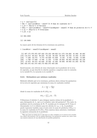 Luis Cayuela Modelos lineales
> n <- dim(cars)[1]
> SSy <- sum((cars$dist - meanY)^2) # Suma de cuadrados de Y
> s.y2 <- SSy/(n-1) # Varianza
> SSxy <- sum((cars$dist - meanY)*(cars$speed - meanX)) # Suma de productos de X e Y
> s.xy <- SSxy/(n-1) # Covarianza
> s.y2; s.xy
[1] 664.0608
[1] 109.9469
La mayor parte de los t´erminos de la covarianza son positivos.
> (cars$dist - meanY)*(cars$speed - meanX)
[1] 467.172 375.972 327.432 176.232 199.652 211.072 134.892 91.692 48.492
[10] 114.312 65.912 98.532 78.132 64.532 50.932 40.752 21.552 21.552
[19] -7.248 23.772 9.772 -23.828 -51.828 9.192 6.792 -4.408 -6.588
[28] -1.788 -17.568 -4.768 11.232 -2.548 33.852 85.852 106.652 -25.128
[37] 10.872 90.072 -50.508 23.092 41.492 59.892 96.692 151.932 83.752
[46] 232.372 421.572 430.172 662.372 403.392
Intuitivamente, esto deber´ıa de estar relacionado con la pendiente de la recta
de regresi´on, ya que describe la relaci´on (positiva o negativa) entre la variaci´on
en la variable X y la variaci´on en la variable Y.
3.2.3. Estimadores por m´ınimos cuadrados
Habiendo deﬁnido qu´e es la covarianza, podemos ahora estimar los par´ametros
de la recta de regresi´on que minimizan la suma de cuadrados residual.
ˆβ1 = sXY
s2
X
= SSXY
SSx
d´onde la suma de cuadrados de X (SSX) es:
SSX =
n
i=1(Xi − X)
Utilizaremos el s´ımbolo ˆβ1 para designar nuestra estima de la pendiente, y
para distinguirlo de β1, que es el verdadero valor del par´ametro2
. Por tanto, la
pendiente ser´a la covarianza de X e Y, escalada por la varianza de X. Como el
denominador (n-1) es id´entico para los c´alculos de sXY y s2
X, la pendiente
puede expresarse tambi´en como el ratio entre la suma de productos (SSXY ) y
la suma de cuadrados de X (SSx). Para nuestros datos anteriores, tendr´ıamos
la siguiente estimaci´on de la pendiente:
2Hay que tener en cuenta que β1 s´olo tiene un valor verdadero en el contexto de la estad´ıs-
tica cl´asica (frecuentista). En un an´alisis Bayesiano, los par´ametros mismos son vistos como
una muestra aleatoria de una distribuci´on de posibles par´ametros.
12
 