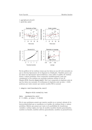 Luis Cayuela Modelos lineales
> par(mfcol=c(2,2))
> plot(lm.cars)
0 20 40 60 80
−2002040
Fitted values
Residuals
q
q
q
q
q
q
q
q
q
q
q
q
q
q
q
q
qq
q
q
q
q
q
q
q
q
q
q
q
q
q
q
q
q
q
q
q
q
q
q
q
q
q
q
q
q
qq
q
q
Residuals vs Fitted
4923
35
q
q
q
q
q
q
q
q
q
q
q
q
q
q
q
q
qq
q
q
q
q
q
q
q
q
q
q
q
q
q
q
q
q
q
q
q
q
q
q
q
q
q
q
q
q
qq
q
q
−2 −1 0 1 2
−20123
Theoretical Quantiles
Standardizedresiduals
Normal Q−Q
4923
35
0 20 40 60 80
0.00.51.01.5 Fitted values
Standardizedresiduals
q
q
q
q
q
q
qq
q
q
q
q
q
q
q
q
qq
q q
q
q
q
q
q
q q
q
q
q
q
q
q
q
q
q
qq
q
q
q
q
q q
q
q
qq
q
q
Scale−Location
4923
35
0.00 0.04 0.08
−20123
Leverage
Standardizedresiduals
q
q
q
q
q
q
q
q
q
q
q
q
q
q
q
q
qq
q
q
q
q
q
q
q
q
q
q
q
q
q
q
q
q
q
q
q
q
q
q
q
q
q
q
q
q
qq
q
q
Cook's distance
0.5
Residuals vs Leverage
4923
39
En los gr´aﬁcos de los residuos vemos que los datos no son del todo normales ya
que se desv´ıan ligeramente de la diagonal en el Q-Q plot. Tambi´en parece que
los datos son ligeramente heteroced´asticos, como indica el gr´aﬁco de residuos
frente a valores predichos. Para comprobar estad´ısticamente (m´as que
visualmente) si los residuos son normales podemos utilizar el test de
Shapiro-Wilk (funci´on shapiro.test()). Este test comprueba la hip´otesis nula de
que los datos son normales. Si rechazamos la hip´otesis nula (p-valor < 0.05)
podemos por tanto asumir que nuestro modelo NO es normal.
> shapiro.test(residuals(lm.cars))
Shapiro-Wilk normality test
data: residuals(lm.cars)
W = 0.9451, p-value = 0.02152
Por lo que podr´ıamos asumir que nuestro modelo no es normal, adem´as de la
heterocedasticidad que se maniﬁesta en el gr´aﬁco de residuos frente a valores
predichos. Habr´ıa que pensar por tanto en la posibilidad de transformar
variables o utilizar alg´un otro tipo de modelo (modelos lineales generalizados,
modelos no lineales, modelos aditivos generalizados, modelos no param´etricos).
18
 