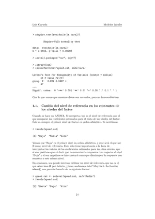 Luis Cayuela Modelos lineales
> shapiro.test(residuals(lm.cars2))
Shapiro-Wilk normality test
data: residuals(lm.cars2)
W = 0.9564, p-value = 0.06288
> install.packages("car", dep=T)
> library(car)
> leveneTest(dist~speed.cat, data=cars)
Levene's Test for Homogeneity of Variance (center = median)
Df F value Pr(>F)
group 2 3.202 0.0497 *
47
---
Signif. codes: 0 ‘***’ 0.001 ‘**’ 0.01 ‘*’ 0.05 ‘.’ 0.1 ‘ ’ 1
Con lo que vemos que nuestros datos son normales, pero no homoced´asticos.
4.1. Cambio del nivel de referencia en los contrastes de
los niveles del factor
Cuando se hace un ANOVA, R interpreta cual es el nivel de referencia con el
que comparar los coeﬁcientes estimados para el resto de los niveles del factor.
´Este es siempre el primer nivel del factor en orden alfab´etico. Si escribimos:
> levels(speed.cat)
[1] "Baja" "Media" "Alta"
Vemos que “Baja” es el primer nivel en orden alfab´etico, y ´este ser´a el que use
R como nivel de referencia. Esto s´olo tiene importancia a la hora de
interpretar los valores de los coeﬁcientes estimados para los otros niveles, que
si son positivos querr´a decir que incrementan la respuesta con respecto al nivel
“Baja” y si son negativos se interpretar´a como que disminuyen la respuesta con
respecto a este mismo nivel.
En ocasiones, nos puede interesar utilizar un nivel de referencia que no es el
que selecciona R por defecto ¿c´omo cambiamos ´esto? Muy f´acil. La funci´on
relevel() nos permite hacerlo de la siguiente forma:
> speed.cat <- relevel(speed.cat, ref="Media")
> levels(speed.cat)
[1] "Media" "Baja" "Alta"
24
 