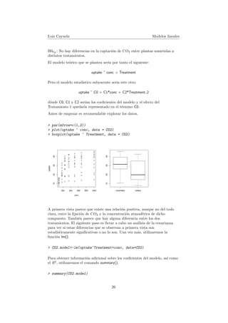 Luis Cayuela Modelos lineales
H00B
: No hay diferencias en la captaci´on de CO2 entre plantas sometidas a
distintos tratamientos.
El modelo te´orico que se plantea ser´ıa por tanto el siguiente:
uptake ˜ conc + Treatment
Pero el modelo estad´ıstico subyacente ser´ıa este otro:
uptake ˜ C0 + C1*conc + C2*Treatment 2
d´onde C0, C1 y C2 ser´ıan los coeﬁcientes del modelo y el efecto del
Tratamiento 1 quedar´ıa representado en el t´ermino C0.
Antes de empezar es recomendable explorar los datos.
> par(mfrow=c(1,2))
> plot(uptake ~ conc, data = CO2)
> boxplot(uptake ~ Treatment, data = CO2)
q
q
q
q
q
q q
q
q
q
q
q
q
q
q
q
q
q
q
q
q
q
q
q
q
q
q
q
q
q
q
q q
q
q
q
q
q
q
q
q
q
q
q
q
q
q
q
q
q
q
q
q q
q q
q
q
q
q q q q
q
q
q
q q
q q
q
q
q
q q
q
q
q
q q q q
q
q
200 400 600 800 1000
10203040
conc
uptake
nonchilled chilled
10203040
A primera vista parece que existe una relaci´on positiva, aunque no del todo
clara, entre la ﬁjaci´on de CO2 y la concentraci´on atmosf´erica de dicho
compuesto. Tambi´en parece que hay alguna diferencia entre los dos
tratamientos. El siguiente paso es llevar a cabo un an´alisis de la covarianza
para ver si estas diferencias que se observan a primera vista son
estad´ısticamente signiﬁcativas o no lo son. Una vez m´as, utilizaremos la
funci´on lm().
> CO2.model<-lm(uptake~Treatment+conc, data=CO2)
Para obtener informaci´on adicional sobre los coeﬁcientes del modelo, as´ı como
el R2
, utilizaremos el comando summary().
> summary(CO2.model)
26
 