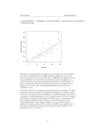 Luis Cayuela Modelos lineales
> plot(cars$dist ~ cars$speed, xlab="Velocidad", ylab="Distancia de frenado")
> abline(lm.cars)
q
q
q
q
q
q
q
q
q
q
q
q
q
q
q
q
qq
q
q
q
q
q
q
q
q
q
q
q
q
q
q
q
q
q
q
q
q
q
q
q
q
q
q
q
q
qq
q
q
5 10 15 20 25
020406080100120
Velocidad
Distanciadefrenado
M´as all´a de la interpretaci´on que hagamos de la constante, lo que interesar´ıa
m´as ser´ıa la signiﬁcaci´on de la variable explicativa speed, que en este caso
concreto toma un valor muy bajo (Pr(>|t|) = 1.49e-12). Esto signiﬁca que hay
una probabilidad muy baja de que el coeﬁciente estimado de speed en el
modelo lineal est´e dentro de una distribuci´on aleatoria de valores “nulos”, es
decir, de coeﬁcientes obtenidos aleatoriamente pero que en realidad no son
distintos de cero. Por tanto rechazar´ıamos la hip´otesis nula de que este
coeﬁciente es cero.
Por ´ultimo, interesa ver el coeﬁciente de determinaci´on del modelo o R2
. Este
coeﬁciente indica la cantidad de variabilidad explicada por el modelo. Cuanto
mayor sea este coeﬁciente m´as predecible es la variable respuesta en funci´on de
la variable o variables explicativas. El R2
ajustado corrige el R2
por el n´umero
de par´ametros (variables explicativas) del modelo ya que, en general, cuantas
m´as variables explicativas est´en incluidas en el modelo, mayor es el R2
,
independientemente de que dichas variables sean o no relevantes para el
modelo. En nuestro modelo, el R2
corregido es 0.6438, lo que signiﬁca que el
64 % de la variabilidad de la distancia de frenado se puede explicar por la
velocidad a la que va el coche.
8
 