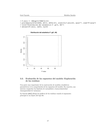 Luis Cayuela Modelos lineales
> F.ratio <- (SSreg/1)/(RSS/(n-2))
> plot(density(rf(n=10000, df1=1, df2=n-2)), xlim=c(0,F.ratio+5), main="", xlab="F-value")
> title("Distribuci´on del estad´ıstico F. gl(1, 48)")
> abline(v=F.ratio, lwd=2, lty=3)
0 20 40 60 80
0.00.20.40.60.81.0
F−value
Density
Distribución del estadístico F. gl(1, 48)
3.3. Evaluaci´on de los supuestos del modelo: Exploraci´on
de los residuos
Una parte muy importante de la construcci´on de modelos estad´ısticos
param´etricos es la comprobaci´on de los supuestos del modelo. En concreto, nos
interesa comprobar las hip´otesis de normalidad y homocedasticidad
(homogeneidad de varianzas).
La funci´on plot() dibuja los gr´aﬁcos de los residuos cuando el argumento
principal es un objeto del tipo lm.
17
 