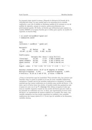Luis Cayuela Modelos lineales
La pregunta sigue siendo la misma ¿Depende la distancia de frenado de la
velocidad del coche? Lo que cambia aqu´ı es la naturaleza de la variable
explicativa y por ello el an´alisis se denomina an´alisis de la varianza en vez de
an´alisis de regresi´on, aunque en esencia, ambos procedimientos son
pr´acticamente iguales. De hecho, la funci´on que utilizaremos para ajustar un
modelo ANOVA es la misma funci´on que se utiliza para ajustar un modelo de
regresi´on: la funci´on lm().
> lm.cars2<-lm(cars$dist~speed.cat)
> summary(lm.cars2)
Call:
lm(formula = cars$dist ~ speed.cat)
Residuals:
Min 1Q Median 3Q Max
-33.467 -12.392 -1.833 8.925 54.533
Coefficients:
Estimate Std. Error t value Pr(>|t|)
(Intercept) 18.200 4.717 3.859 0.000347 ***
speed.catMedia 26.500 6.240 4.247 0.000101 ***
speed.catAlta 47.267 6.670 7.086 6.05e-09 ***
---
Signif. codes: 0 ‘***’ 0.001 ‘**’ 0.01 ‘*’ 0.05 ‘.’ 0.1 ‘ ’ 1
Residual standard error: 18.27 on 47 degrees of freedom
Multiple R-squared: 0.518, Adjusted R-squared: 0.4975
F-statistic: 25.25 on 2 and 47 DF, p-value: 3.564e-08
¿C´omo se interpretan aqu´ı los resultados? Para entender ´esto, hay primero que
entender c´omo se ajusta el modelo en el caso de tener variables explicativas
categ´oricas. Cuando una de las variables explicativas es categ´orica, el modelo
entiende que hay tantos coeﬁcientes en el modelo como niveles del factor -1. Es
decir, que si el factor tiene tres niveles, el modelo tendr´a dos par´ametros m´as
el punto de corte con el eje Y o Intercept. Este ´ultimo recoger´ıa el valor que
toma la variable respuesta cuando los dos niveles del factor para los cuales se
ha estimado un coeﬁciente son cero, es decir, que representar´ıa el tercer nivel
del factor, no representado de manera expl´ıcita en el modelo. Por tanto, una
variable categ´orica con tres niveles representa en realidad a tres variables
explicativas que toman valores 0 `o 1. A este tipo de variables se les denomina
variables dummy.
20
 