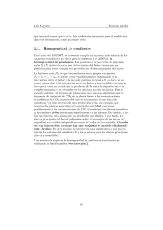 Luis Cayuela Modelos lineales
que uno ser´a mayor que el otro. Los coeﬁcientes estimados para el modelo nos
dan esta informaci´on, como ya hemos visto.
5.1. Homogeneidad de pendientes
En el caso del ANCOVA, es necesario cumplir un supuesto m´as adem´as de los
supuestos estad´ısticos ya vistos para la regresi´on y el ANOVA: la
homogeneidad de pendientes. Las pendientes de las rectas de regresi´on
entre X e Y dentro de cada uno de los niveles del factor tienen que ser
paralelas para poder estimar con precisi´on los efectos principales del factor.
La hip´otesis nula H0 de que las pendientes entre grupos son iguales,
β1 = β2 = ... = βn, se puede testar estad´ısticamente examinando si la
interacci´on entre el factor y la variable continua es igual a 0, es decir, si no
existe interacci´on. Una interacci´on entre un factor y una variable continua se
interpreta como un cambio en la pendiente de la recta de regresi´on entre la
variable respuesta y la covariable en los distintos niveles del factor. Para el
ejemplo anterior, un t´ermino de interacci´on en el modelo signiﬁcar´ıa que la
respuesta de captaci´on de CO2 de la planta frente a las concentraciones
atmosf´ericas de CO2 depende del tipo de tratamiento al que han sido
sometidas. Un caso extremo de esta interacci´on ser´ıa, por ejemplo, que
mientras las plantas sometidas al tratamiento nonchilled reaccionan
positivamente a las concentraciones de CO2 atmosf´erico, las plantas sometidas
al tratamiento chilled reaccionan negativamente a las mismas. En cambio, si no
hay interacci´on, esto indica que las pendientes son iguales, y por tanto, los
efectos principales del factor (estimados sobre el intercepto de las rectas de
regresi´on) son creibles independientemente del valor de la covariable. Cuando
no hay interacci´on, siempre hay que reajustar el modelo eliminando
este t´ermino. De otra manera, la interacci´on (sea signiﬁcativa o no) podr´ıa
afectar los c´alculos del estad´ıstico F y los p-valores para los efectos principales
(factor y covariable).
Una manera de explorar la homogeneidad de pendientes visualmente es
utilizando la funci´on gr´aﬁca interaction.plot().
28
 