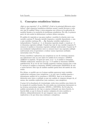 Luis Cayuela Modelos lineales
1. Conceptos estad´ısticos b´asicos
¿Qu´e es una regresi´on? ¿Y un ANOVA? ¿Cu´al es la principal diferencia entre
ambos? ¿Qu´e supuestos estad´ısticos debemos asumir cuando llevemos a cabo
este tipo de an´alisis? Estas y otras preguntas son cr´ıticas en la aplicaci´on de
modelos lineales a la resoluci´on de problemas estad´ısticos. Por ello, la primera
parte de esta sesi´on la dedicaremos a aclarar dichos conceptos.
El an´alisis de regresi´on se usa para explicar o modelar la relaci´on entre una
variable continua Y, llamada variable respuesta o variable dependiente, y una
o m´as variables continuas X1,.....,Xp, llamadas variables explicativas o
independientes. Cuando p = 1, se denomina regresi´on simple y cuando p > 1
se denomina regresi´on m´ultiple. Cuando hay m´as de una variable respuesta Y,
entonces el an´alisis se denomina regresi´on m´ultiple multivariada. Cuando las Y
son totalmente independientes entre s´ı, entonces hacer una regresi´on m´ultiple
multivariada ser´ıa el equivalente a realizar tantas regresiones m´ultiples
univariadas como Y’s haya.
Si la(s) variable(s) explicativas son categ´oricas en vez de continuas entonces
nos enfrentamos ante un caso t´ıpico de an´alisis de la varianza o ANOVA
(ADEVA en espa˜nol). Al igual que antes, si p = 1, el an´alisis se denomina
ANOVA unifactorial, mientras que si p > 1 el an´alisis se denomina ANOVA
multifactorial. Si en vez de una variable respuesta continua tenemos dos o m´as
Y, entonces el an´alisis se denomina ANOVA multivariado (MANOVA) de uno
o varios factores. Este tipo de an´alisis tambi´en queda fuera del ´ambito de esta
sesi´on.
Por ´ultimo, es posible que en el mismo an´alisis aparezcan tanto variables
explicativas continuas como categ´oricas, y en este caso el an´alisis pasar´ıa a
denominarse an´alisis de la covarianza o ANCOVA. Aqu´ı ya no har´ıamos
distinci´on entre ´unico o m´ultiple ya que este an´alisis se compone siempre de, al
menos, dos variables explicativas (una continua y una categ´orica).
A pesar de la abundancia de terminolog´ıa, todos estos modelos caen dentro de
la categor´ıa de modelos lineales. En esta sesi´on nos centraremos ´unicamente en
las t´ecnicas univariadas (regresi´on, ANOVA y ANCOVA). En R todos los
an´alisis univariados de este tipo se ajustan utilizando una ´unica funci´on, la
funci´on lm(), ya que la forma de ajustar cualquiera de estos modelos es
id´entica, independientemente de que tengamos una o m´as variables
explicativas y de que ´estas sean continuas o categ´oricas.
4
 