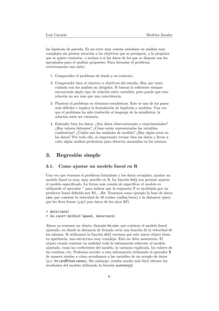 Luis Cayuela Modelos lineales
las hip´otesis de partida. Es un error muy com´un enredarse en an´alisis muy
complejos sin prestar atenci´on a los objetivos que se persiguen, a la pregunta
que se quiere contestar, o incluso a si los datos de los que se dispone son los
apropiados para el an´alisis propuesto. Para formular el problema
correctamente uno debe:
1. Comprender el problema de fondo y su contexto.
2. Comprender bien el objetivo u objetivos del estudio. Hay que tener
cuidado con los an´alisis no dirigidos. Si buscas lo suﬁciente siempre
encontrar´as alg´un tipo de relaci´on entre variables, pero puede que esta
relaci´on no sea m´as que una coincidencia.
3. Plantear el problema en t´erminos estad´ısticos. Este es uno de los pasos
m´as dif´ıciles e implica la formulaci´on de hip´otesis y modelos. Una vez
que el problema ha sido traducido al lenguaje de la estad´ıstica, la
soluci´on suele ser rutinaria.
4. Entender bien los datos. ¿Son datos observacionales o experimentales?
¿Hay valores faltantes? ¿C´omo est´an representadas las variables
cualitativas? ¿Cu´ales son las unidades de medida? ¿Hay alg´un error en
los datos? Por todo ello, es importante revisar bien los datos y llevar a
cabo alg´un an´alisis preliminar para detectar anomal´ıas en los mismos.
3. Regresi´on simple
3.1. Como ajustar un modelo lineal en R
Una vez que tenemos el problema formulado y los datos recogidos, ajustar un
modelo lineal es muy, muy sencillo en R. La funci´on lm() nos permite ajustar
el modelo especiﬁcado. La forma m´as com´un de especiﬁcar el modelo es
utilizando el operador ˜ para indicar que la respuesta Y es modelada por un
predictor lineal deﬁnido por X1,...,Xn. Tomemos como ejemplo la base de datos
cars, que contiene la velocidad de 50 coches (millas/hora) y la distancia (pies)
que les lleva frenar (¡ojo! ¡son datos de los a˜nos 20!).
> data(cars)
> lm.cars<-lm(dist~speed, data=cars)
Ahora ya tenemos un objeto, llamado lm.cars, que contiene el modelo lineal
ajustado, en d´onde la distancia de frenado ser´ıa una funci´on de la velocidad de
los mismos. Si utilizamos la funci´on str() veremos que este nuevo objeto tiene,
en apariencia, una estructura muy compleja. Esto no debe asustarnos. El
objeto creado contiene en realidad toda la informaci´on referente al modelo
ajustado, como los coeﬁcientes del modelo, la varianza explicada, los valores de
los residuos, etc. Podemos acceder a esta informaci´on utilizando el operador $
de manera similar a c´omo acced´ıamos a las variables de un arreglo de datos
(p.e. lm.cars$ﬁtted.values). Sin embargo, resulta mucho m´as f´acil obtener los
resultados del modelo utilizando la funci´on summary().
6
 
