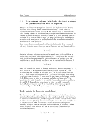 Luis Cayuela Modelos lineales
3.2. Fundamentos te´oricos del c´alculo e interpretaci´on de
los par´ametros de la recta de regresi´on
El ajuste de un modelo de regresi´on comienza por el planteamiento de una
hip´otesis sobre causa y efecto: el valor de la variable X causa, directa o
indirectamente, el valor de la variable Y. En algunos casos, la direccionalidad
de la causa y el efecto es muy clara -nosotros hipotetizamos que la distancia de
frenado de un coche depende de su velocidad y no al rev´es. En otros casos, la
direcci´on de la causa y el efecto no es tan obvia -¿controlan los predadores la
abundancia de las presas, o es la abundancia de las presas la que controla la
abundancia de los predadores?
Una vez que hemos tomado una decisi´on sobre la direcci´on de la causa y el
efecto, el siguiente paso es describir la relaci´on como una funci´on matem´atica:
Y = f(X)
En otras palabras, aplicaremos una funci´on a cada valor de la variable X (el
input) para generar un valor correspondiente de Y (el output). Hay muchas y
muy complejas formas de describir matem´aticamente la relaci´on entre dos
variables, pero una de las m´as sencillas es que Y sea una funci´on linear de X:
Y = β0 + β1X
Esta funci´on dice que “tomes el valor de la variable X, lo multipliques por β1, y
se lo a˜nadas a β0. El resultado de esto es el valor de la variable Y”. Esta
ecuaci´on describe la gr´aﬁca de una l´ınea recta (ver la gr´aﬁca en el apartado
3.1). El modelo tiene dos par´ametros β0 y β1, que se denominan intercepto y
pendiente respectivamente. El intercepto (β0) es el valor de la funci´on cuando
X=0. El intercepto se mide en las mismas unidades que la variable Y. La
pendiente (β1) mide el cambio en la variable Y por cada unidad de cambio en
la variable X. La pendiente es por tanto un ratio y se mide en unidades
Y/ X. Si se conoce el valor de la pendiente y el intercepto, se puede
calcular cualquier valor de Y para cualquier valor conocido de X.
3.2.1. Ajustar los datos a un modelo lineal
Los datos en un an´alisis de regresi´on consisten en una serie de observaciones
pareadas. Cada observaci´on incluye un valor para la variable X y un valor para
la correspondiente variable Y, que tienen que ser medidos necesariamente sobre
la misma muestra (r´eplica). En nuestro ejemplo, estos datos est´an recogidos en
el arreglo de datos cars. El sub´ındice i indica el n´umero de la r´eplica o
muestra. Si hay un total de n r´eplicas en nuestros datos, el sub´ındice i puede
tomar cualquier valor desde i = 1 a n. El modelo que ajustaremos ser´a
entonces el siguiente:
Yi = β0 + β1Xi + εi
9
 