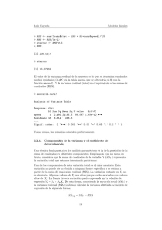 Luis Cayuela Modelos lineales
> RSS <- sum((cars$dist - (B0 + B1*cars$speed))^2)
> RMS <- RSS/(n-2)
> sterror <- RMS^0.5
> RMS
[1] 236.5317
> sterror
[1] 15.37959
El valor de la varianza residual de la muestra es lo que se denomina cuadrados
medios residuales (RMS) en la tabla anova, que se obtendr´ıa en R con la
funci´on anova(). Y la varianza residual (total) es el equivalente a las sumas de
cuadrados (RSS).
> anova(lm.cars)
Analysis of Variance Table
Response: dist
Df Sum Sq Mean Sq F value Pr(>F)
speed 1 21186 21185.5 89.567 1.49e-12 ***
Residuals 48 11354 236.5
---
Signif. codes: 0 ‘***’ 0.001 ‘**’ 0.01 ‘*’ 0.05 ‘.’ 0.1 ‘ ’ 1
Como vemos, los n´umeros coinciden perfectamente.
3.2.4. Componentes de la varianza y el coeﬁciente de
determinaci´on
Una t´ecnica fundamental en los an´alisis param´etricos es la de la partici´on de la
suma de cuadrados en diferentes componentes. Empezando con los datos en
bruto, considera que la suma de cuadrados de la variable Y (SSY ) representa
la variaci´on total que estamos intentando particionar.
Uno de los componentes de esta variaci´on total es el error aleatorio. Esta
variaci´on no puede ser atribuida a ninguna fuente espec´ıﬁca y se estima a
partir de la suma de cuadrados residual (RSS). La variaci´on restante en Yi no
es aleatoria. Algunos valores de Yi son altos porque est´an asociados con valores
altos de Xi. La fuente de esta variaci´on queda expresada en la relaci´on de
regresi´on Yi = β0 + β1Xi. De esta forma, conociendo la variaci´on total (SSY ) y
la varianza residual (RSS) podemos calcular la varianza atribuida al modelo de
regresi´on de la siguiente forma:
SSreg = SSY − RSS
14
 
