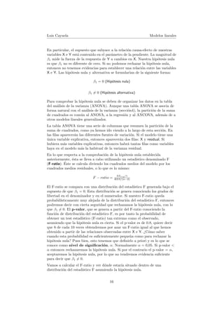 Luis Cayuela Modelos lineales
En particular, el supuesto que subyace a la relaci´on causa-efecto de nuestras
variables X e Y est´a contenido en el par´ametro de la pendiente. La magnitud de
β1 mide la fuerza de la respuesta de Y a cambios en X. Nuestra hip´otesis nula
es que β1 no es diferente de cero. Si no podemos rechazar la hip´otesis nula,
entonces no tenemos evidencias para establecer una relaci´on entre las variables
X e Y. Las hip´otesis nula y alternativa se formular´ıan de la siguiente forma:
β1 = 0 (Hip´otesis nula)
β1 = 0 (Hip´otesis alternativa)
Para comprobar la hip´otesis nula se deben de organizar los datos en la tabla
del an´alisis de la varianza (ANOVA). Aunque una tabla ANOVA se asocia de
forma natural con el an´alisis de la varianza (secci´on4), la partici´on de la suma
de cuadrados es com´un al ANOVA, a la regresi´on y al ANCOVA, adem´as de a
otros modelos lineales generalizados.
La tabla ANOVA tiene una serie de columnas que resumen la partici´on de la
suma de cuadrados, como ya hemos ido viendo a lo largo de esta secci´on. En
las ﬁlas aparecer´an las diferentes fuentes de variaci´on. Si el modelo tiene una
´unica variable explicativa, entonces aparecer´an dos ﬁlas: X y residual. Si
hubiera m´as variables explicativas, entonces habr´a tantas ﬁlas como variables
haya en el modelo m´as la habitual de la varianza residual.
En lo que respecta a la comprobaci´on de la hip´otesis nula establecida
anteriormente, ´esta se lleva a cabo utilizando un estad´ıstico denominado F
(F-ratio). ´Este se calcula diviendo los cuadrados medios del modelo por los
cuadrados medios residuales, o lo que es lo mismo:
F − ratio =
SSreg/1
RSS/(n−2)
El F-ratio se compara con una distribuci´on del estad´ıstico F generada bajo el
supuesto de que β1 = 0. Esta distribuci´on se genera conociendo los grados de
libertad en el denominador y en el numerador. Si nuestro F-ratio queda
probabil´ısticamente muy alejada de la distribuci´on del estad´ıstico F, entonces
podremos decir con cierta seguridad que rechazamos la hip´otesis nula, con lo
que β1 = 0. El p-valor, que se genera a partir del F-ratio conociendo la
funci´on de distribuci´on del estad´ıstico F, es por tanto la probabilidad de
obtener un test estad´ıstico (F-ratio) tan extremo como el observado,
asumiendo que la hip´otesis nula es cierta. Si el p-valor es de 0.8, quiere decir
que 8 de cada 10 veces obtendremos por azar un F-ratio igual al que hemos
obtenido a partir de las relaciones observadas entre X e Y. ¿C´omo saber
cuando esta probabilidad es suﬁcientemente peque˜na como para rechazar la
hip´otesis nula? Pues bien, esto tenemos que deﬁnirlo a priori y es lo que se
conoce como nivel de signiﬁcaci´on, α. Normalmente α = 0,05. Si p-valor <
α entonces rechazaremos la hip´otesis nula. Si por el contrario el p-valor = α,
aceptaremos la hip´otesis nula, por lo que no tendremos evidencia suﬁciente
para decir que β1 = 0.
Vamos a calcular el F-ratio y ver d´onde estar´ıa situado dentro de una
distribuci´on del estad´ıstico F asumiendo la hip´otesis nula.
16
 