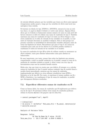 Luis Cayuela Modelos lineales
de entrada deﬁnido primero por las variables que tienen un efecto m´as regional
(temperatura media anual) y luego por las variables de efecto m´as local (uso
antr´opico) tiene sentido.
Si tenemos un dise˜no de tipo ANOVA o ANCOVA, entonces la cosa no est´a
tan clara y es aqu´ı en d´onde el debate se vuelve m´as intenso. Algunos libros
dicen que si el dise˜no es balanceado (mismo n´umero de casos en cada nivel del
factor) entonces se debe de utilizar una suma de cuadrados de tipo I. Tambi´en
usaremos una suma de cuadrados de tipo I si existe un efecto bloque o una
cierta anidaci´on en el orden de entrada de las variables en el modelo, lo cual
suele ser bastante frecuente en modelos ecol´ogicos. Esto es ´util porque nos
permite controlar la variabilidad de determinadas variables (bloques) antes de
testar las hip´otesis de inter´es. Recordemos que para el tipo I, las sumas de
cuadrados para cada uno de los efectos en el modelo pueden cambiar si
cambiamos el orden de entrada de las variables en el modelo.
La suma de cuadrados de tipo III se debe de utilizar cuando no asumamos un
efecto anidado, tanto para dise˜nos balanceados como para dise˜nos no
balanceados.
Es muy importante, por tanto, pensar bien sobre las hip´otesis que estamos
comprobando y sobre su posible anidaci´on en el modelo, aunque el tema de la
anidaci´on de variables tambi´en se puede (y debe) tratar con otro tipo de
herramientas como son los modelos lineales mixtos.
Dicho esto, hay que tener en cuenta que, por defecto, R siempre va a calcular
sumas de cuadrados de tipo I cuando usemos cualquier tipo de modelo lineal o
modelo lineal generalizado, mientras que las sumas de cuadrados
implementadas por defecto en otros software estad´ısticos como SPSS o
Statistica es la de tipo III. Por tanto, si repetimos el mismo an´alisis con R y
SPSS o Statistica y no cambiamos el tipo de suma de cuadrados, es posible
que obtengamos distintos resultados.
7.2. Especiﬁcar diferentes sumas de cuadrados en R
Como ya hemos dicho, las sumas de cuadrados que R implementa por defecto
son las de tipo I. Si queremos utilizar otras sumas de cuadrados podemos
utilizar la funci´on Anova() del paquete car de John Fox.
> install.packages("car", dep=T)
> library(car)
> lm.acacia <- lm(Inflor~ Tmin_mes_frio + Tm_anual, data=acacia)
> anova(lm.acacia)
Analysis of Variance Table
Response: Inflor
Df Sum Sq Mean Sq F value Pr(>F)
Tmin_mes_frio 1 231.0 230.999 4.0509 0.04955 *
35
 