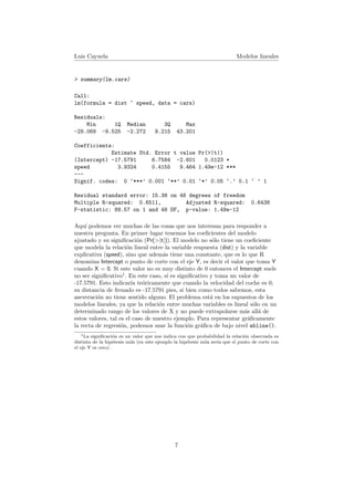 Luis Cayuela Modelos lineales
> summary(lm.cars)
Call:
lm(formula = dist ~ speed, data = cars)
Residuals:
Min 1Q Median 3Q Max
-29.069 -9.525 -2.272 9.215 43.201
Coefficients:
Estimate Std. Error t value Pr(>|t|)
(Intercept) -17.5791 6.7584 -2.601 0.0123 *
speed 3.9324 0.4155 9.464 1.49e-12 ***
---
Signif. codes: 0 ‘***’ 0.001 ‘**’ 0.01 ‘*’ 0.05 ‘.’ 0.1 ‘ ’ 1
Residual standard error: 15.38 on 48 degrees of freedom
Multiple R-squared: 0.6511, Adjusted R-squared: 0.6438
F-statistic: 89.57 on 1 and 48 DF, p-value: 1.49e-12
Aqu´ı podemos ver muchas de las cosas que nos interesan para responder a
nuestra pregunta. En primer lugar tenemos los coeﬁcientes del modelo
ajustado y su signiﬁcaci´on (Pr(>|t|)). El modelo no s´olo tiene un coeﬁciente
que modela la relaci´on lineal entre la variable respuesta (dist) y la variable
explicativa (speed), sino que adem´as tiene una constante, que es lo que R
denomina Intercept o punto de corte con el eje Y, es decir el valor que toma Y
cuando X = 0. Si este valor no es muy distinto de 0 entonces el Intercept suele
no ser signiﬁcativo1
. En este caso, s´ı es signiﬁcativo y toma un valor de
-17.5791. Esto indicar´ıa te´oricamente que cuando la velocidad del coche es 0,
su distancia de frenado es -17.5791 pies, si bien como todos sabemos, esta
aseveraci´on no tiene sentido alguno. El problema est´a en los supuestos de los
modelos lineales, ya que la relaci´on entre muchas variables es lineal s´olo en un
determinado rango de los valores de X y no puede extrapolarse m´as all´a de
estos valores, tal es el caso de nuestro ejemplo. Para representar gr´aﬁcamente
la recta de regresi´on, podemos usar la funci´on gr´aﬁca de bajo nivel abline().
1La signiﬁcaci´on es un valor que nos indica con que probabilidad la relaci´on observada es
distinta de la hip´otesis nula (en este ejemplo la hip´otesis nula ser´ıa que el punto de corte con
el eje Y es cero) .
7
 
