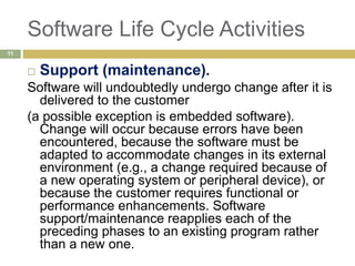 Software Life Cycle Activities
 Support (maintenance).
Software will undoubtedly undergo change after it is
delivered to the customer
(a possible exception is embedded software).
Change will occur because errors have been
encountered, because the software must be
adapted to accommodate changes in its external
environment (e.g., a change required because of
a new operating system or peripheral device), or
because the customer requires functional or
performance enhancements. Software
support/maintenance reapplies each of the
preceding phases to an existing program rather
than a new one.
11
 