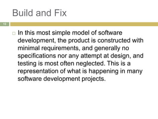 Build and Fix
 In this most simple model of software
development, the product is constructed with
minimal requirements, and generally no
specifications nor any attempt at design, and
testing is most often neglected. This is a
representation of what is happening in many
software development projects.
13
 