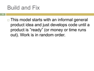 Build and Fix
 This model starts with an informal general
product idea and just develops code until a
product is ”ready” (or money or time runs
out). Work is in random order.
15
 