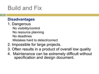 Build and Fix
Disadvantages
1. Dangerous
No visibility/control
No resource planning
No deadlines
Mistakes hard to detect/correct
2. Impossible for large projects.
3. Often results in a product of overall low quality
4. Maintenance can be extremely difficult without
specification and design document.
17
 