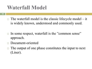 Waterfall Model
 The waterfall model is the classic lifecycle model – it
is widely known, understood and commonly used.
 In some respect, waterfall is the ”common sense”
approach.
 Document-oriented
 The output of one phase constitutes the input to next
(Liner).
18
 