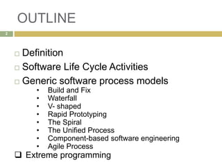 OUTLINE
2
 Definition
 Software Life Cycle Activities
 Generic software process models
• Build and Fix
• Waterfall
• V- shaped
• Rapid Prototyping
• The Spiral
• The Unified Process
• Component-based software engineering
• Agile Process
 Extreme programming
 