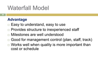 Waterfall Model
Advantage
 Easy to understand, easy to use
 Provides structure to inexperienced staff
 Milestones are well understood
 Good for management control (plan, staff, track)
 Works well when quality is more important than
cost or schedule
20
 