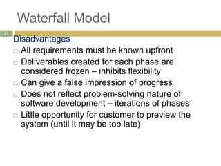 Waterfall Model
Disadvantages
 All requirements must be known upfront
 Deliverables created for each phase are
considered frozen – inhibits flexibility
 Can give a false impression of progress
 Does not reflect problem-solving nature of
software development – iterations of phases
 Little opportunity for customer to preview the
system (until it may be too late)
21
 