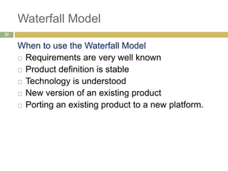 Waterfall Model
When to use the Waterfall Model
 Requirements are very well known
 Product definition is stable
 Technology is understood
 New version of an existing product
 Porting an existing product to a new platform.
22
 
