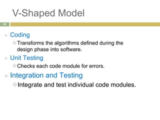 V-Shaped Model
 Coding
Transforms the algorithms defined during the
design phase into software.
 Unit Testing
Checks each code module for errors.
 Integration and Testing
Integrate and test individual code modules.
26
 