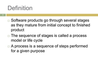 Definition
 Software products go through several stages
as they mature from initial concept to finished
product
 The sequence of stages is called a process
model or life cycle
 A process is a sequence of steps performed
for a given purpose
3
 