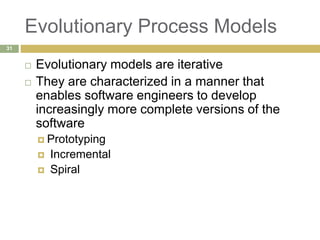 Evolutionary Process Models
 Evolutionary models are iterative
 They are characterized in a manner that
enables software engineers to develop
increasingly more complete versions of the
software
 Prototyping
 Incremental
 Spiral
31
 