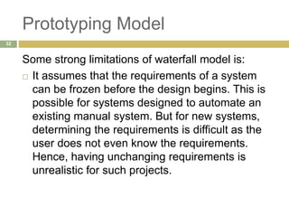 Prototyping Model
Some strong limitations of waterfall model is:
 It assumes that the requirements of a system
can be frozen before the design begins. This is
possible for systems designed to automate an
existing manual system. But for new systems,
determining the requirements is difficult as the
user does not even know the requirements.
Hence, having unchanging requirements is
unrealistic for such projects.
32
 