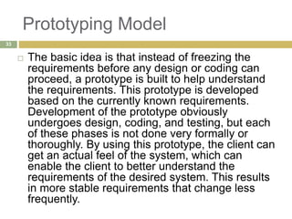 Prototyping Model
 The basic idea is that instead of freezing the
requirements before any design or coding can
proceed, a prototype is built to help understand
the requirements. This prototype is developed
based on the currently known requirements.
Development of the prototype obviously
undergoes design, coding, and testing, but each
of these phases is not done very formally or
thoroughly. By using this prototype, the client can
get an actual feel of the system, which can
enable the client to better understand the
requirements of the desired system. This results
in more stable requirements that change less
frequently.
33
 