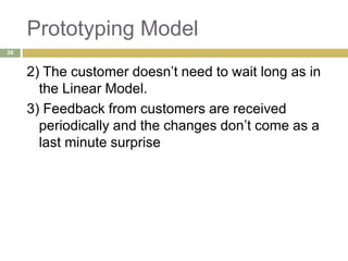 Prototyping Model
2) The customer doesn’t need to wait long as in
the Linear Model.
3) Feedback from customers are received
periodically and the changes don’t come as a
last minute surprise
38
 