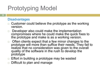 Prototyping Model
Disadvantages
 Customer could believe the prototype as the working
version.
 Developer also could make the implementation
compromises where he could make the quick fixes to
the prototype and make is as a working version.
 Often clients expect that a few minor changes to the
prototype will more than suffice their needs. They fail to
realize that no consideration was given to the overall
quality of the software in the rush to develop the
prototype
 Effort in building a prototype may be wasted
 Difficult to plan and manage
39
 