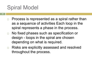 Spiral Model
 Process is represented as a spiral rather than
as a sequence of activities Each loop in the
spiral represents a phase in the process.
 No fixed phases such as specification or
design - loops in the spiral are chosen
depending on what is required.
 Risks are explicitly assessed and resolved
throughout the process.
41
 