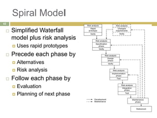 Spiral Model
 Simplified Waterfall
model plus risk analysis
 Uses rapid prototypes
 Precede each phase by
 Alternatives
 Risk analysis
 Follow each phase by
 Evaluation
 Planning of next phase
43
 