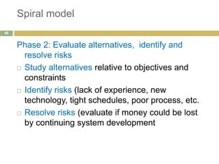 Spiral model
Phase 2: Evaluate alternatives, identify and
resolve risks
 Study alternatives relative to objectives and
constraints
 Identify risks (lack of experience, new
technology, tight schedules, poor process, etc.
 Resolve risks (evaluate if money could be lost
by continuing system development
46
 