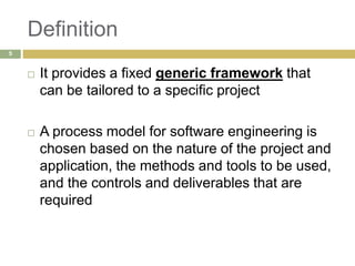 Definition
 It provides a fixed generic framework that
can be tailored to a specific project
 A process model for software engineering is
chosen based on the nature of the project and
application, the methods and tools to be used,
and the controls and deliverables that are
required
5
 