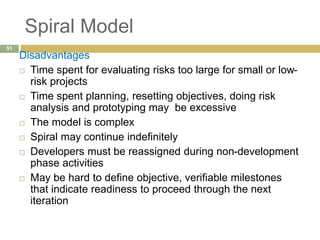 Spiral Model
Disadvantages
 Time spent for evaluating risks too large for small or low-
risk projects
 Time spent planning, resetting objectives, doing risk
analysis and prototyping may be excessive
 The model is complex
 Spiral may continue indefinitely
 Developers must be reassigned during non-development
phase activities
 May be hard to define objective, verifiable milestones
that indicate readiness to proceed through the next
iteration
51
 