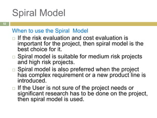Spiral Model
When to use the Spiral Model
 If the risk evaluation and cost evaluation is
important for the project, then spiral model is the
best choice for it.
 Spiral model is suitable for medium risk projects
and high risk projects.
 Spiral model is also preferred when the project
has complex requirement or a new product line is
introduced.
 If the User is not sure of the project needs or
significant research has to be done on the project,
then spiral model is used.
52
 