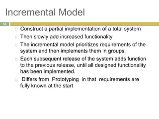 Incremental Model
 Construct a partial implementation of a total system
 Then slowly add increased functionality
 The incremental model prioritizes requirements of the
system and then implements them in groups.
 Each subsequent release of the system adds function
to the previous release, until all designed functionality
has been implemented.
 Differs from Prototyping in that requirements are
fully known at the start
53
 