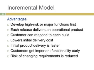 Incremental Model
Advantages
 Develop high-risk or major functions first
 Each release delivers an operational product
 Customer can respond to each build
 Lowers initial delivery cost
 Initial product delivery is faster
 Customers get important functionality early
 Risk of changing requirements is reduced
56
 
