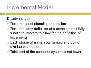 Incremental Model
Disadvantages
 Requires good planning and design
 Requires early definition of a complete and fully
functional system to allow for the definition of
increments
 Each phase of an iteration is rigid and do not
overlap each other.
 Total cost of the complete system is not lower
57
 
