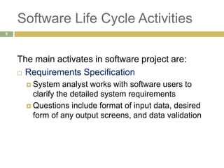 Software Life Cycle Activities
The main activates in software project are:
 Requirements Specification
 System analyst works with software users to
clarify the detailed system requirements
 Questions include format of input data, desired
form of any output screens, and data validation
6
 