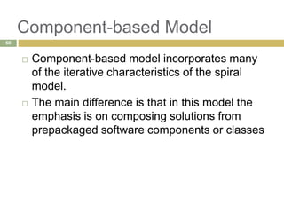 Component-based Model
 Component-based model incorporates many
of the iterative characteristics of the spiral
model.
 The main difference is that in this model the
emphasis is on composing solutions from
prepackaged software components or classes
60
 