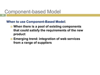Component-based Model
When to use Component-Based Model:
 When there is a pool of existing components
that could satisfy the requirements of the new
product
 Emerging trend: integration of web services
from a range of suppliers
64
 